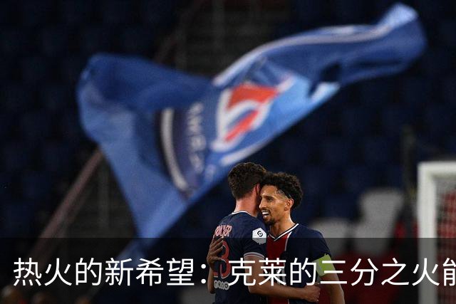 热火的新希望：克莱的三分之火能引爆赛季！