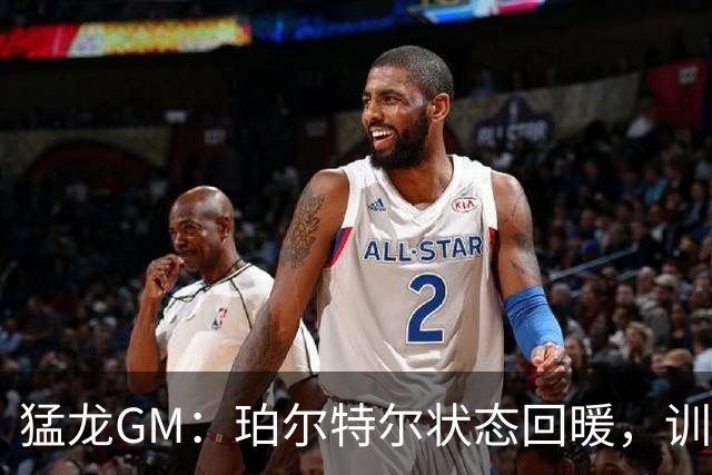 猛龙GM：珀尔特尔状态回暖，训练营如火如荼