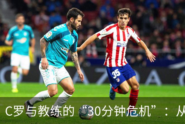 C罗与教练的“30分钟危机”：从场边热身到决裂大戏